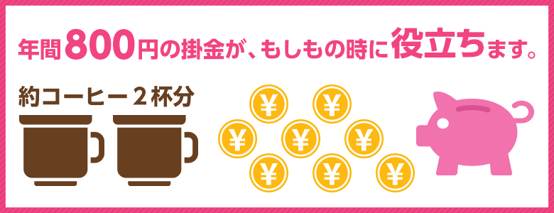 年間800円の掛金が、もしもの時に役立ちます。